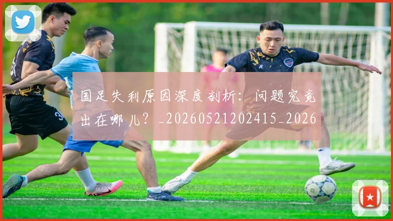 国足失利原因深度剖析：问题究竟出在哪儿？_20260521202415_20260703223418_20260720180902