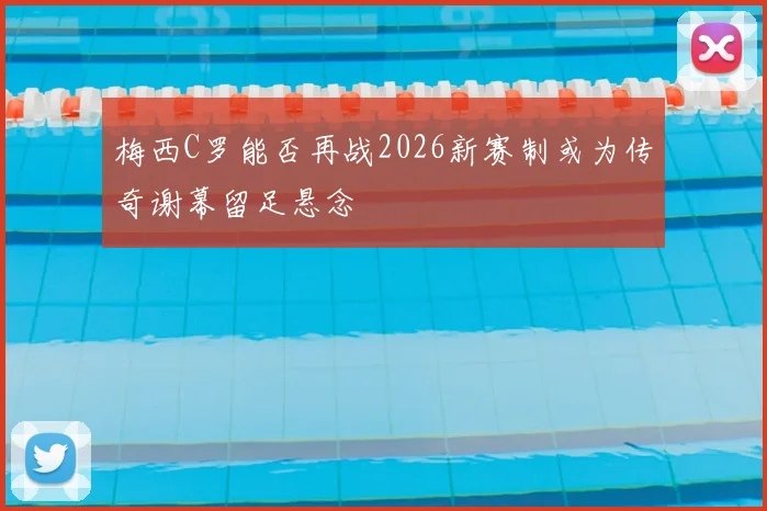 梅西C罗能否再战2026新赛制或为传奇谢幕留足悬念