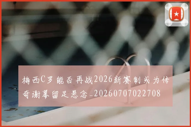 梅西C罗能否再战2026新赛制或为传奇谢幕留足悬念_20260707022708