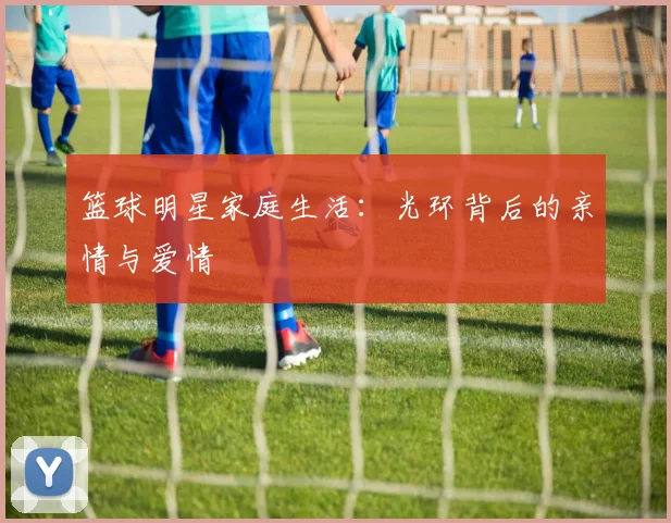 篮球明星家庭生活：光环背后的亲情与爱情