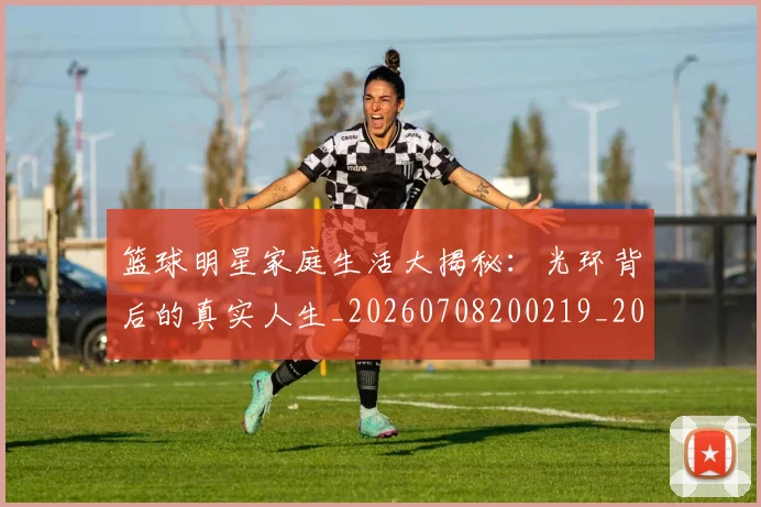 篮球明星家庭生活大揭秘：光环背后的真实人生_20260708200219_20260804164645