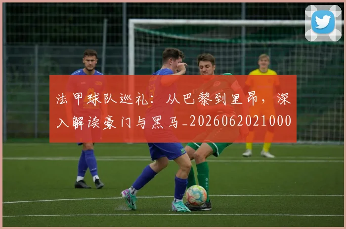 法甲球队巡礼:从巴黎到里昂,深入解读豪门与黑马_20260620210001_20260707153629_20260801172456
