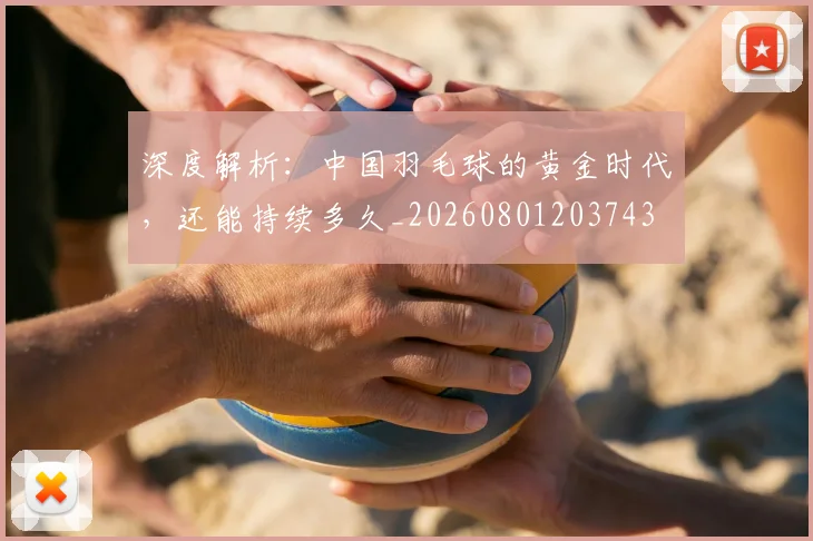 深度解析：中国羽毛球的黄金时代，还能持续多久_20260801203743