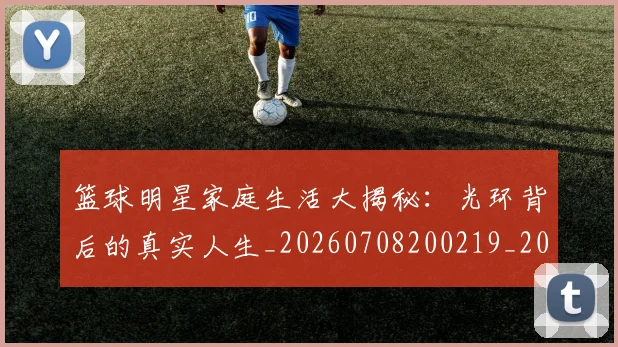 篮球明星家庭生活大揭秘：光环背后的真实人生_20260708200219_20260804164645