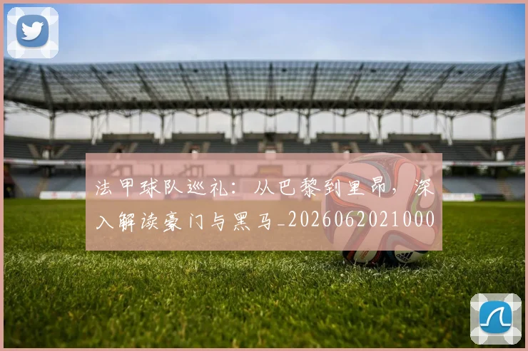 法甲球队巡礼：从巴黎到里昂，深入解读豪门与黑马_20260620210001_20260707153629_20260801172456